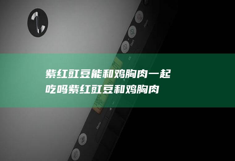 紫红豇豆能和鸡胸肉一起吃吗_紫红豇豆和鸡胸肉能一起吃吗/同吃