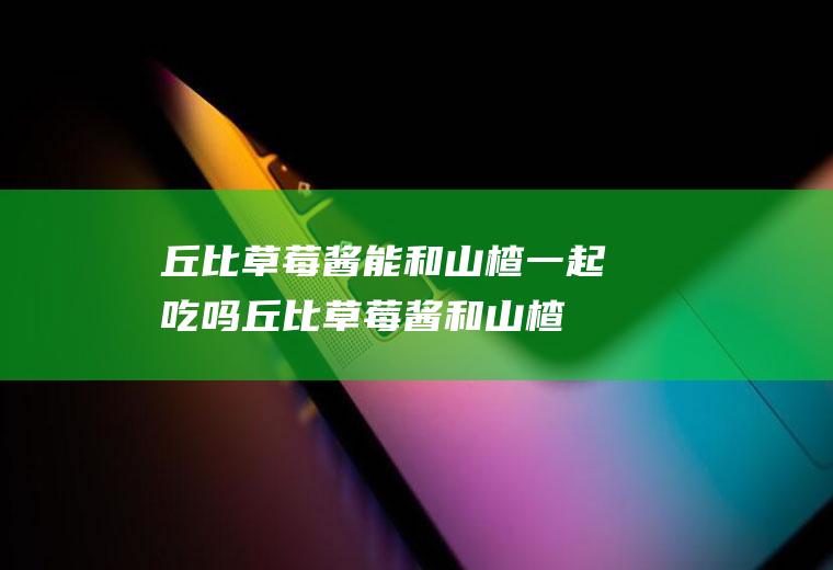 丘比草莓酱能和山楂一起吃吗_丘比草莓酱和山楂能一起吃吗/同吃