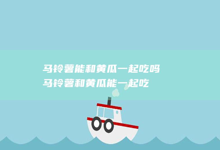 马铃薯能和黄瓜一起吃吗_马铃薯和黄瓜能一起吃吗/同吃