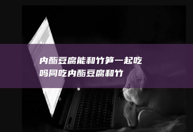 内酯豆腐能和竹笋一起吃吗/同吃_内酯豆腐和竹笋相克吗