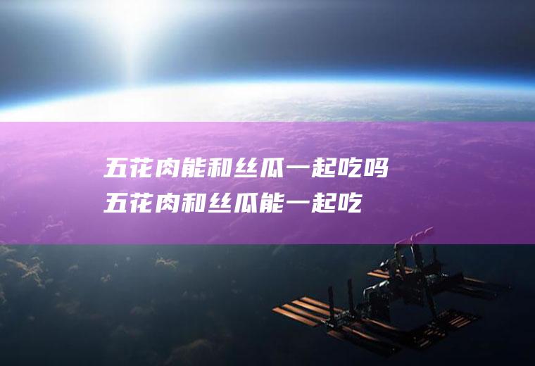 五花肉能和丝瓜一起吃吗_五花肉和丝瓜能一起吃吗/同吃
