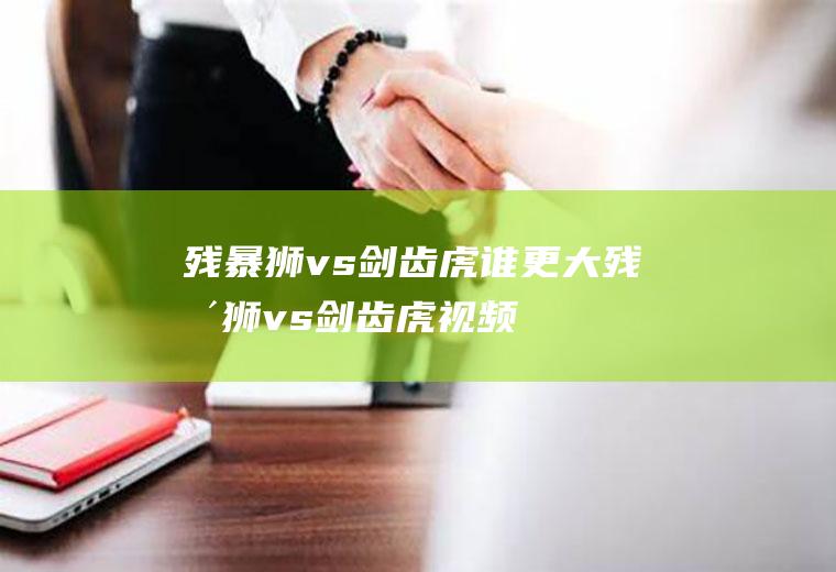 残暴狮vs剑齿虎谁更大(残暴狮vs剑齿虎视频)