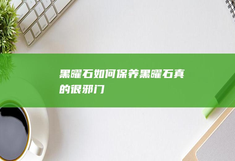 黑曜石如何保养(黑曜石真的很邪门)