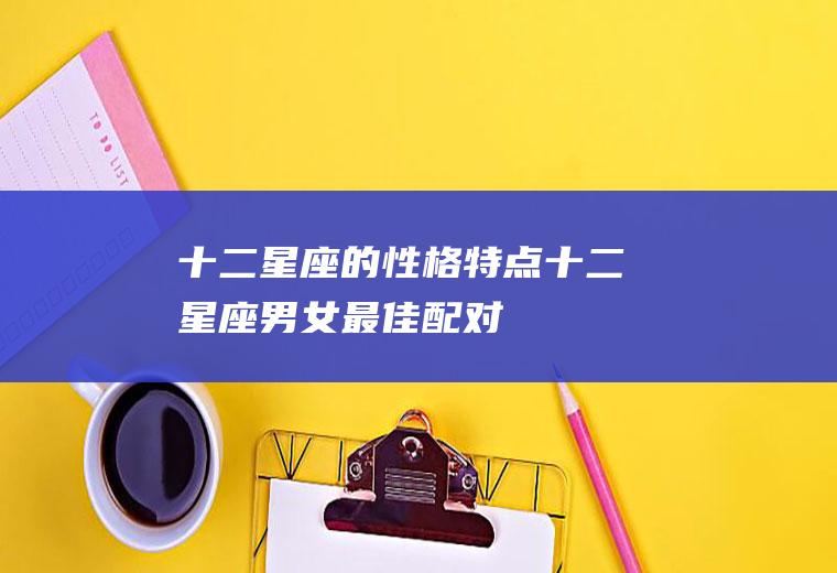 十二星座的性格特点(十二星座男女最佳配对)