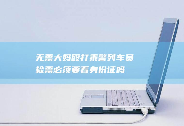 无票大妈殴打乘警(列车员检票必须要看身份证吗)