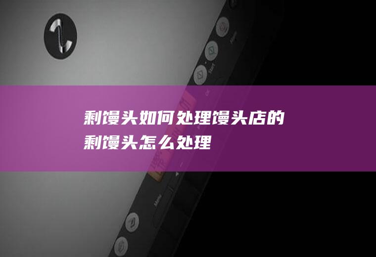 剩馒头如何处理(馒头店的剩馒头怎么处理)