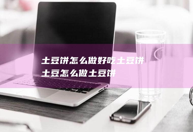 土豆饼怎么做好吃土豆饼(土豆怎么做土豆饼)