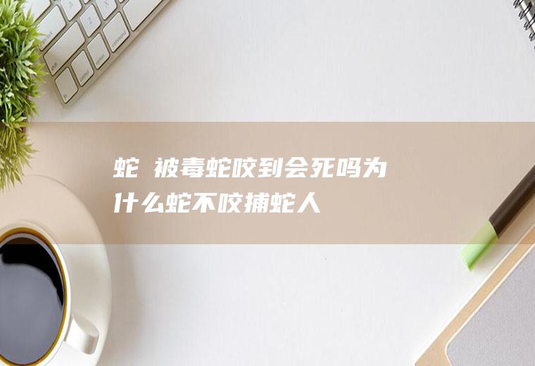 蛇玝被毒蛇咬到会死吗(为什么蛇不咬捕蛇人)