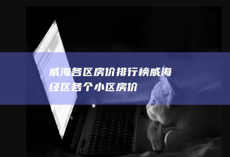 威海各区房价排行榜(威海经区各个小区房价)