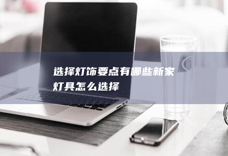 选择灯饰要点有哪些(新家灯具怎么选择)