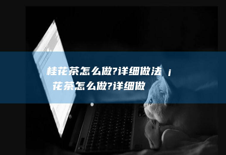 桂花茶怎么做?详细做法(桂花茶怎么做?详细做法视频)