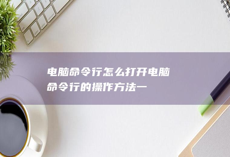 电脑命令行怎么打开：电脑命令行的操作方法,一起来看看吧!