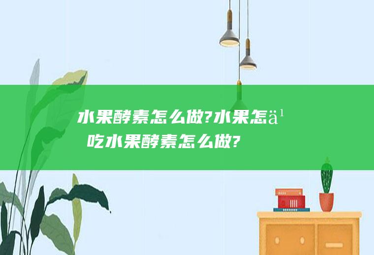 水果酵素怎么做?水果怎么吃(水果酵素怎么做?水果有哪些)