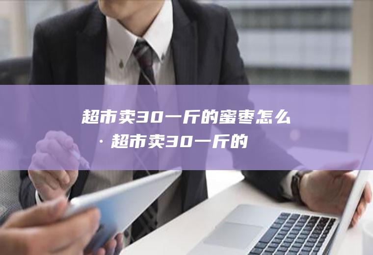 超市卖30一斤的蜜枣怎么样(超市卖30一斤的蜜枣是真的吗)