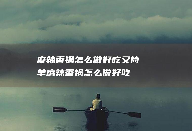 麻辣香锅怎么做好吃又简单(麻辣香锅怎么做好吃视频)