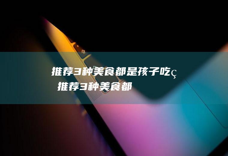 推荐3种美食,都是孩子吃的(推荐3种美食,都是孩子做的)