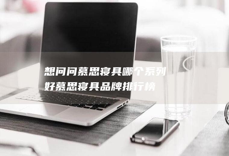 想问问慕思寝具哪个系列好(慕思寝具品牌排行榜)
