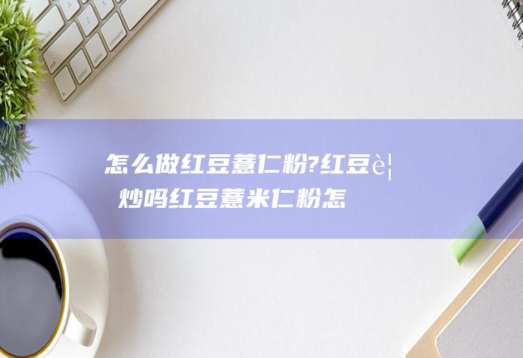 怎么做红豆薏仁粉?红豆要炒吗(红豆薏米仁粉怎么做)