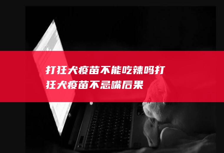 打狂犬疫苗不能吃辣吗(打狂犬疫苗不忌嘴后果)