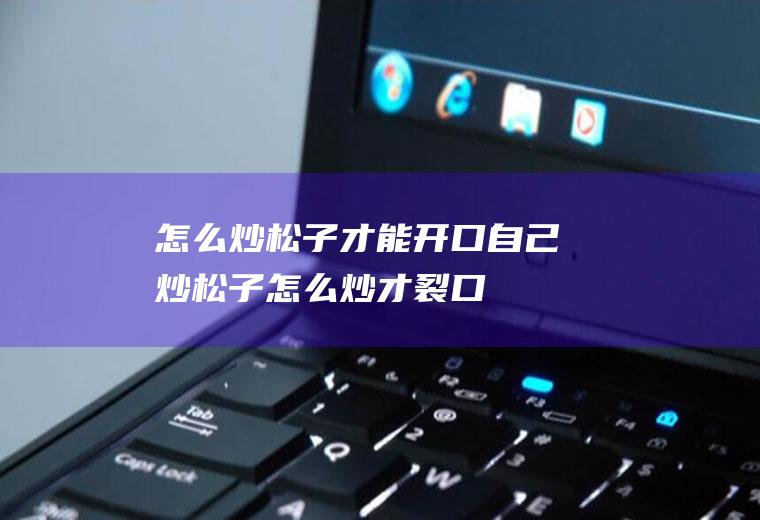 怎么炒松子才能开口(自己炒松子怎么炒才裂口)