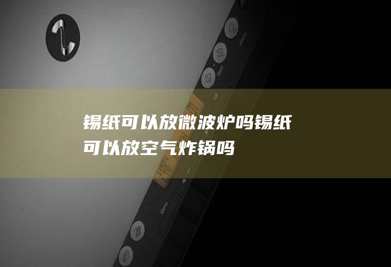 锡纸可以放微波炉吗(锡纸可以放空气炸锅吗)