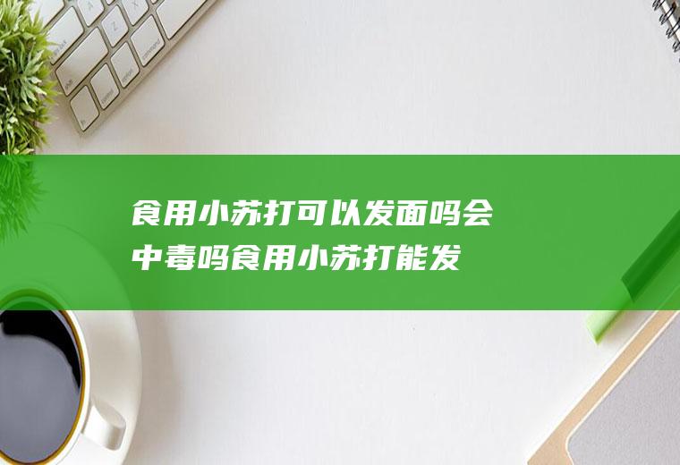 食用小苏打可以发面吗会中毒吗(食用小苏打能发面吗?)