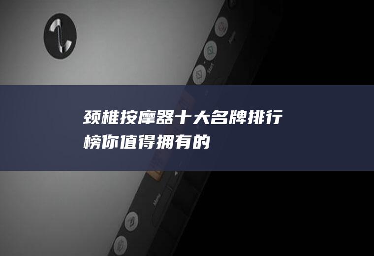 颈椎按摩器十大名牌排行榜,你值得拥有的!