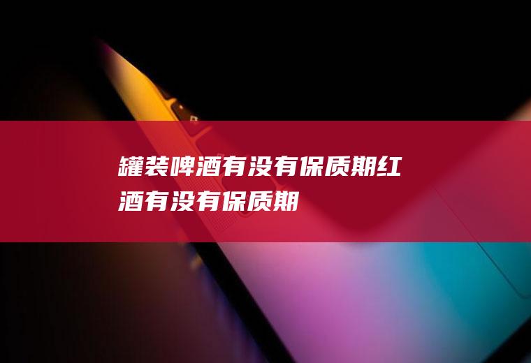 罐装啤酒有没有保质期(红酒有没有保质期)
