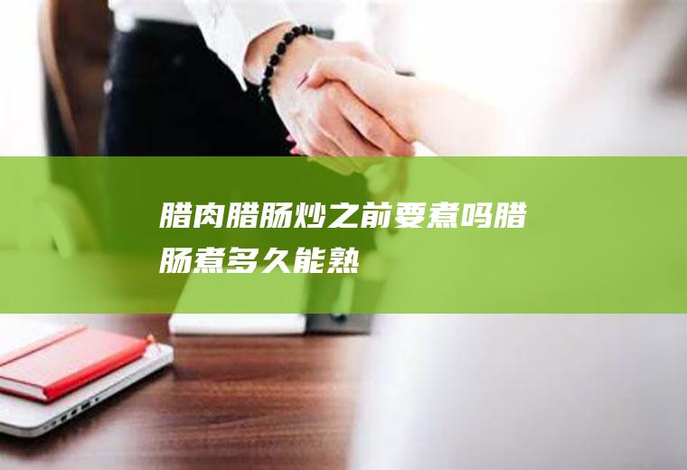 腊肉腊肠炒之前要煮吗(腊肠煮多久能熟)