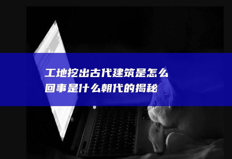 工地挖出古代建筑是怎么回事是什么朝代的揭秘(工地为什么总是挖出老鳖)