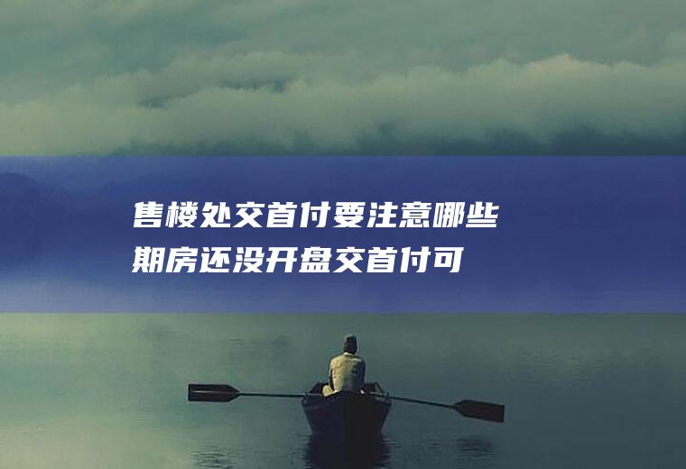 售楼处交首付要注意哪些(期房还没开盘交首付可以吗)