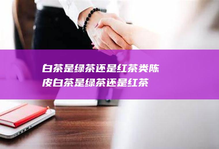 白茶是绿茶还是红茶类(陈皮白茶是绿茶还是红茶)