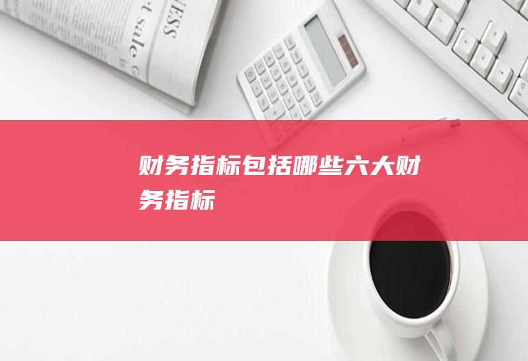财务指标包括哪些(六大财务指标)