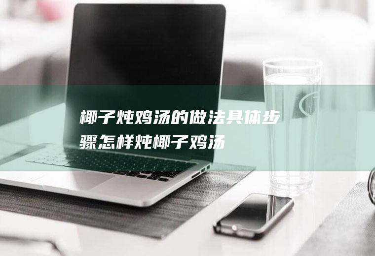 椰子炖鸡汤的做法具体步骤(怎样炖椰子鸡汤)
