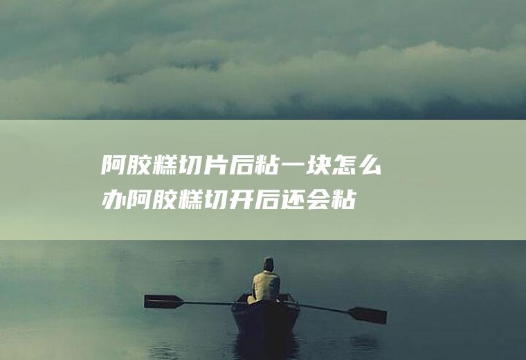阿胶糕切片后粘一块怎么办(阿胶糕切开后还会粘在一起)