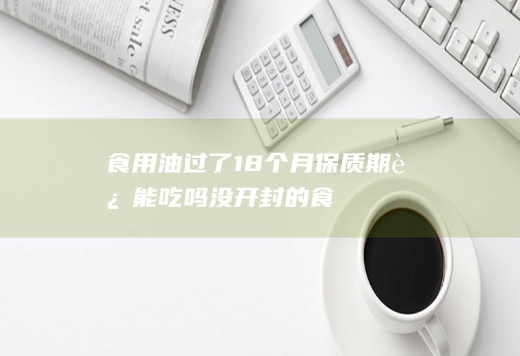 食用油过了18个月保质期还能吃吗(没开封的食用油保质期多长时间)