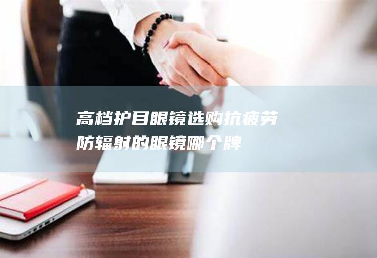 高档护目眼镜选购,抗疲劳、防辐射的眼镜哪个牌子质量好