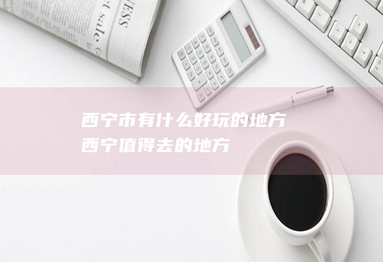 西宁市有什么好玩的地方(西宁值得去的地方)