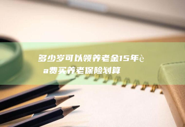 多少岁可以领养老金(15年自费买养老保险划算吗)
