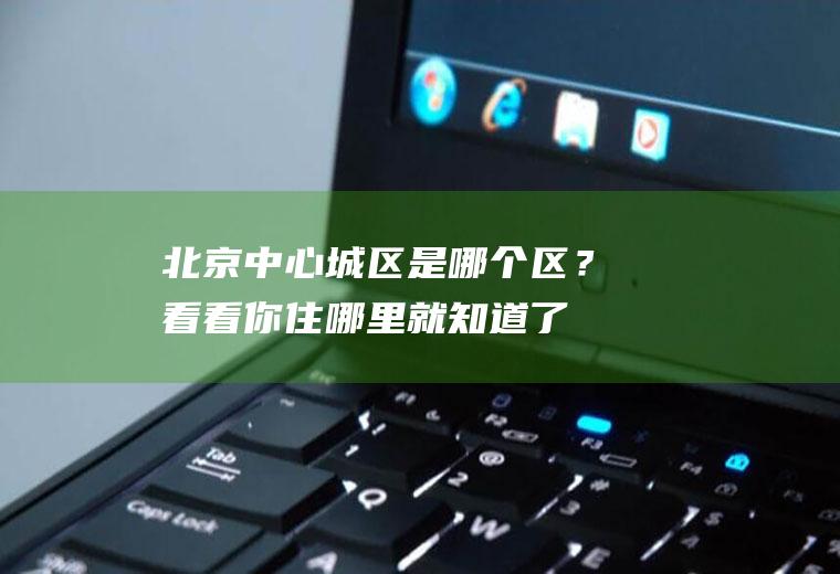 北京中心城区是哪个区？看看你住哪里就知道了,赶紧收藏吧!