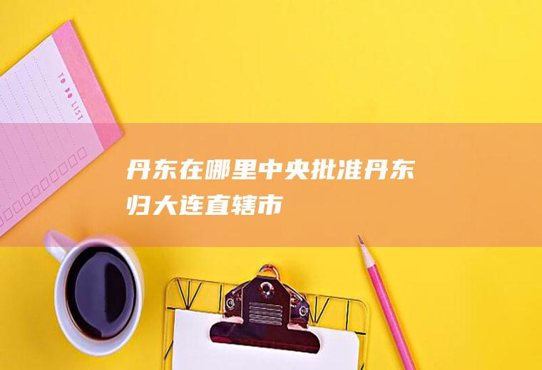 丹东在哪里(中央批准丹东归大连直辖市)