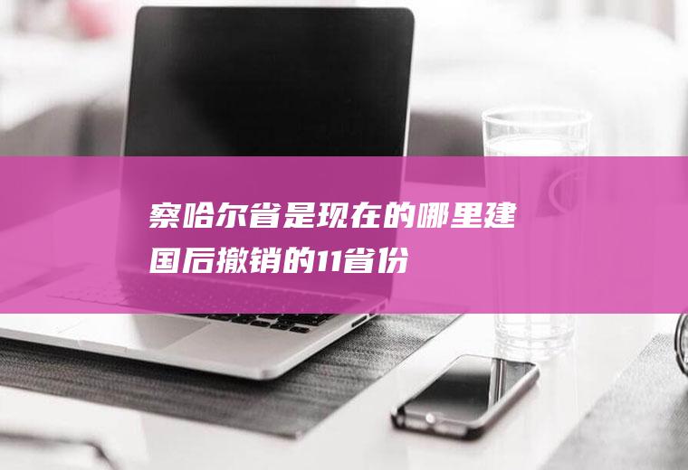 察哈尔省是现在的哪里(建国后撤销的11省份)