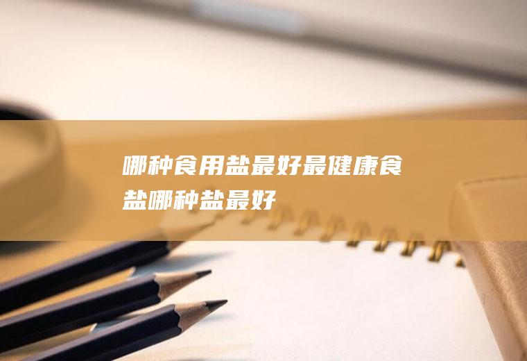 哪种食用盐最好最健康(食盐哪种盐最好)