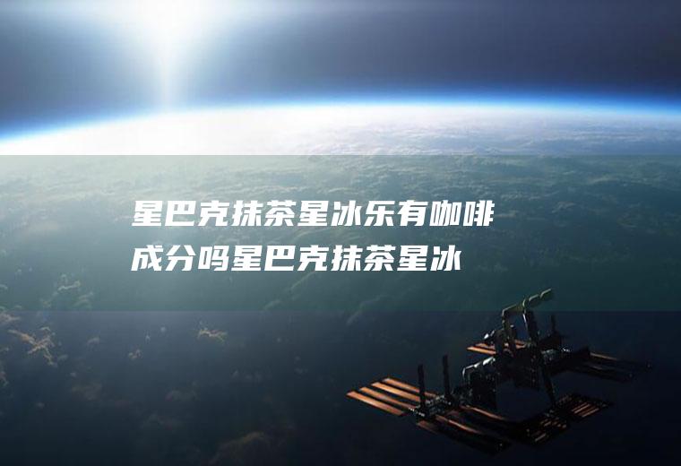 星巴克抹茶星冰乐有咖啡成分吗(星巴克抹茶星冰乐有咖啡吗)