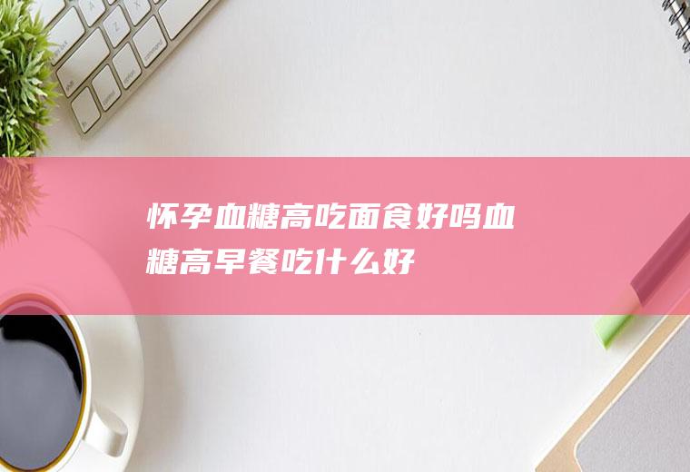 怀孕血糖高吃面食好吗(血糖高早餐吃什么好)