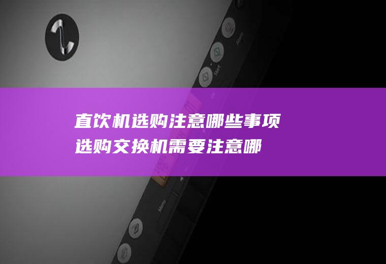 直饮机选购注意哪些事项(选购交换机需要注意哪些事项)