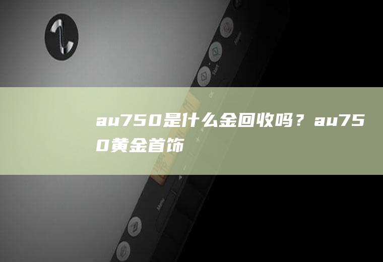 au750是什么金回收吗？au750黄金首饰价格是多少？au750黄金多少钱一克