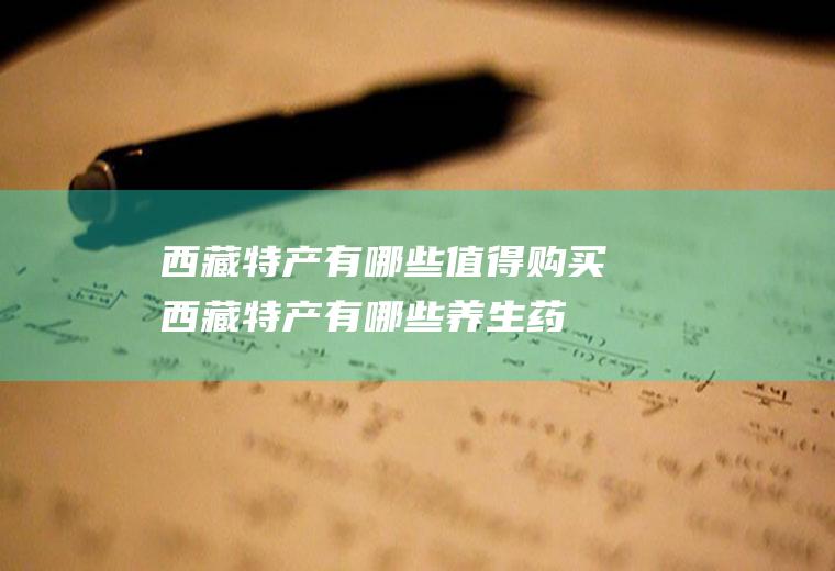 西藏特产有哪些值得购买(西藏特产有哪些养生药材)