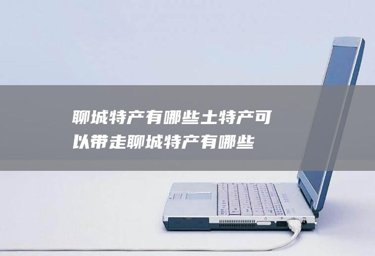聊城特产有哪些土特产可以带走(聊城特产有哪些土特产美食)