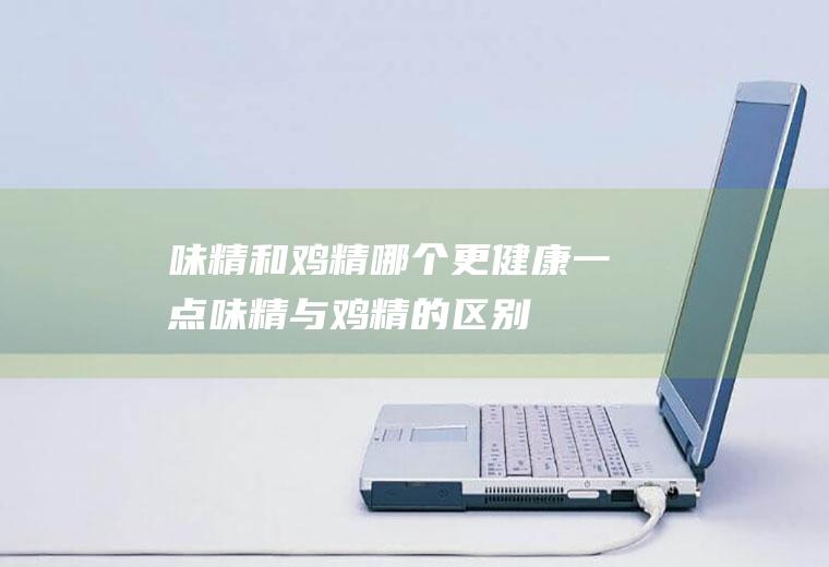味精和鸡精哪个更健康一点(味精与鸡精的区别)